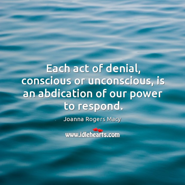 Each act of denial, conscious or unconscious, is an abdication of our power to respond. Joanna Rogers Macy Picture Quote