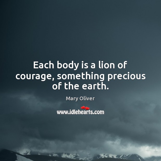 Each body is a lion of courage, something precious of the earth. Mary Oliver Picture Quote