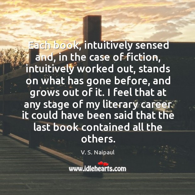 Each book, intuitively sensed and, in the case of fiction, intuitively worked out V. S. Naipaul Picture Quote
