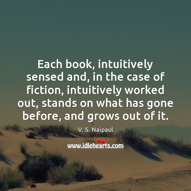 Each book, intuitively sensed and, in the case of fiction, intuitively worked V. S. Naipaul Picture Quote