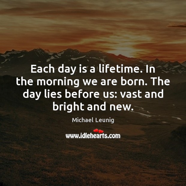 Each day is a lifetime. In the morning we are born. The 