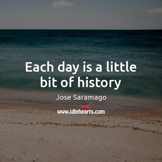 Each day is a little bit of history Jose Saramago Picture Quote