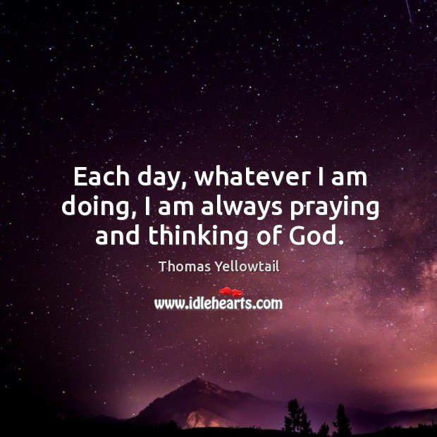 Each day, whatever I am doing, I am always praying and thinking of God. Thomas Yellowtail Picture Quote