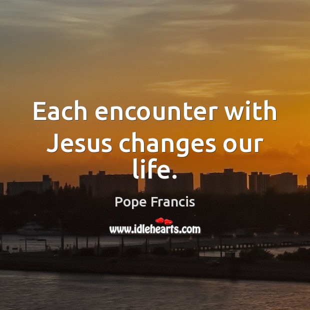 Each encounter with Jesus changes our life. Pope Francis Picture Quote