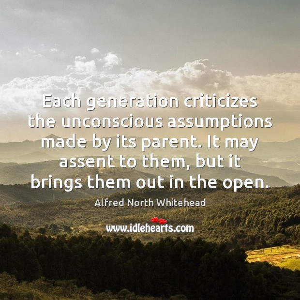 Each generation criticizes the unconscious assumptions made by its parent. It may 