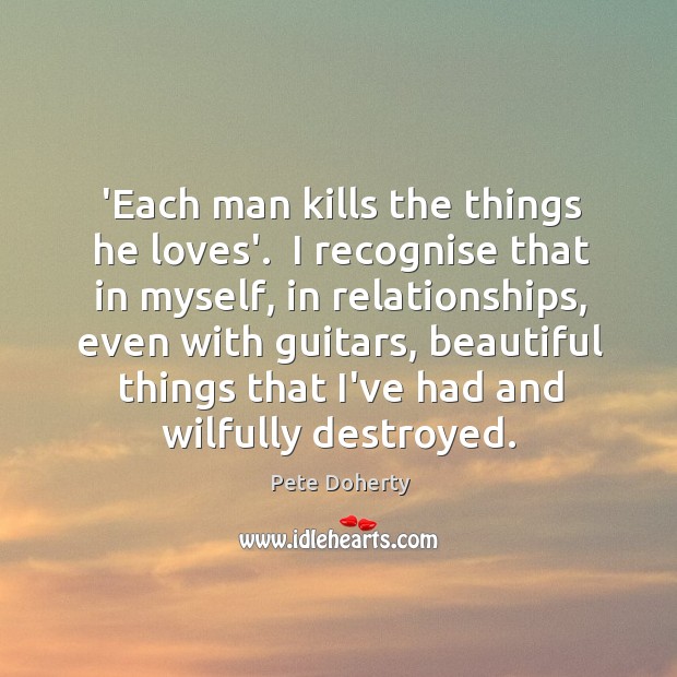 ‘Each man kills the things he loves’.  I recognise that in myself, Pete Doherty Picture Quote