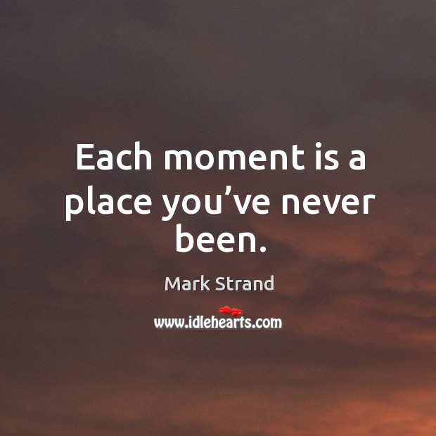 Each moment is a place you’ve never been. Mark Strand Picture Quote