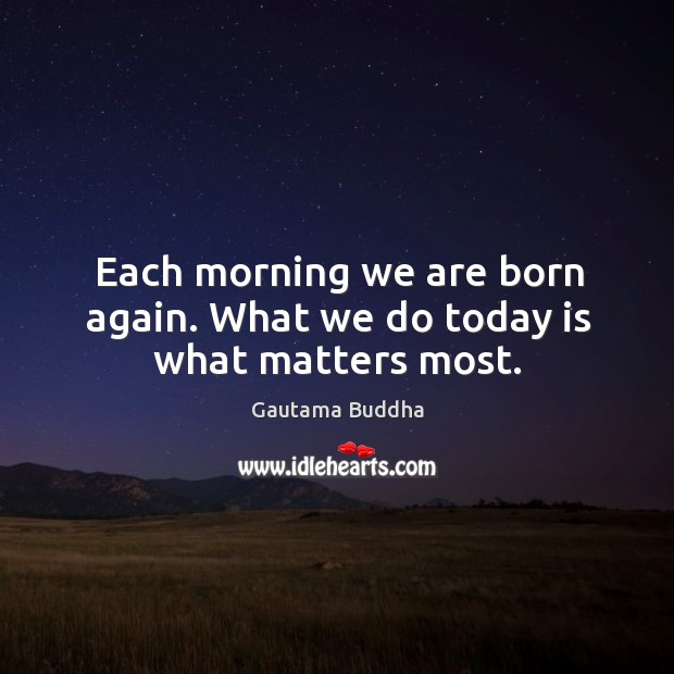Each morning we are born again. What we do today is what matters most. Gautama Buddha Picture Quote