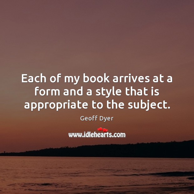 Each of my book arrives at a form and a style that is appropriate to the subject. Geoff Dyer Picture Quote