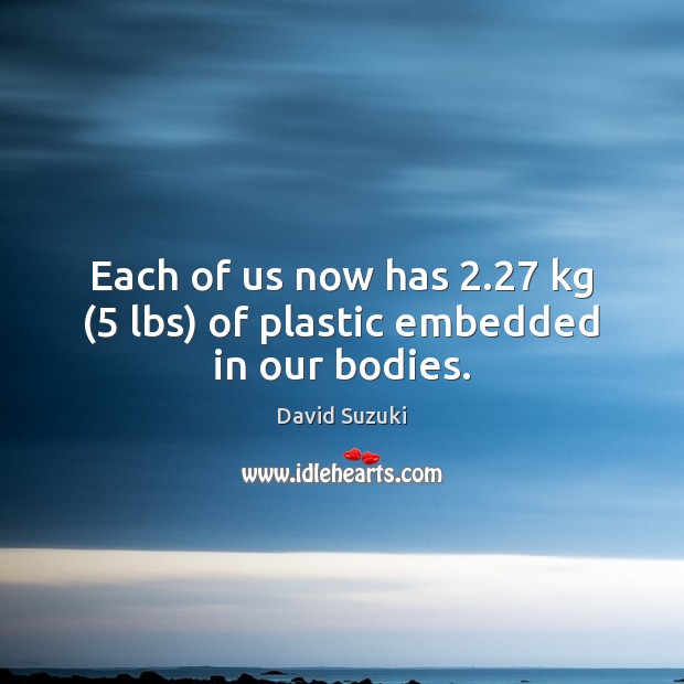 Each of us now has 2.27 kg (5 lbs) of plastic embedded in our bodies. David Suzuki Picture Quote