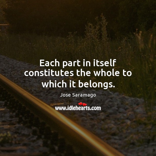 Each part in itself constitutes the whole to which it belongs. Jose Saramago Picture Quote