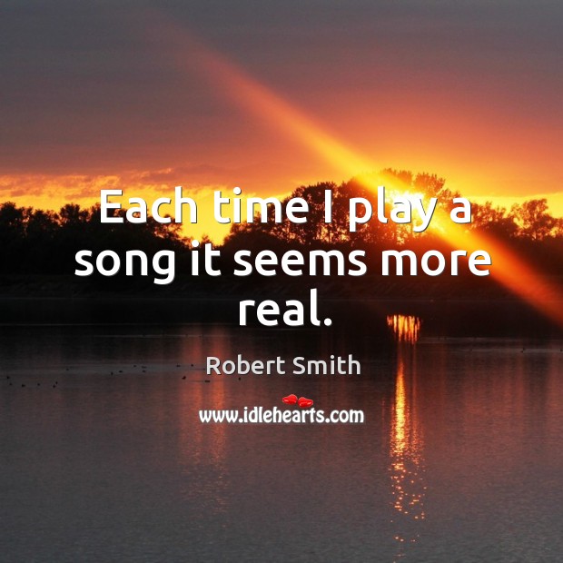 Each time I play a song it seems more real. Robert Smith Picture Quote