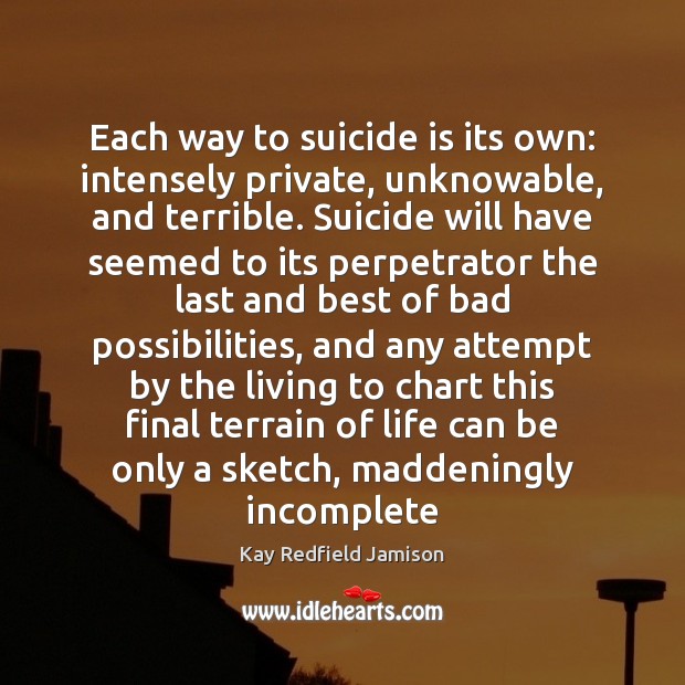 Each way to suicide is its own: intensely private, unknowable, and terrible. Kay Redfield Jamison Picture Quote