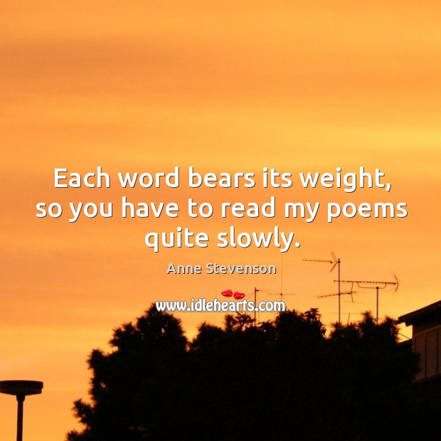 Each word bears its weight, so you have to read my poems quite slowly. Anne Stevenson Picture Quote