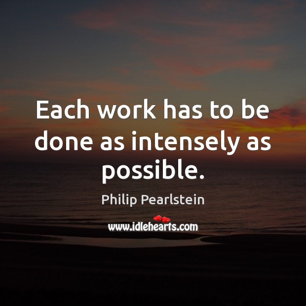 Each work has to be done as intensely as possible. Philip Pearlstein Picture Quote