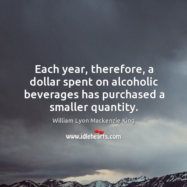 Each year, therefore, a dollar spent on alcoholic beverages has purchased a smaller quantity. William Lyon Mackenzie King Picture Quote