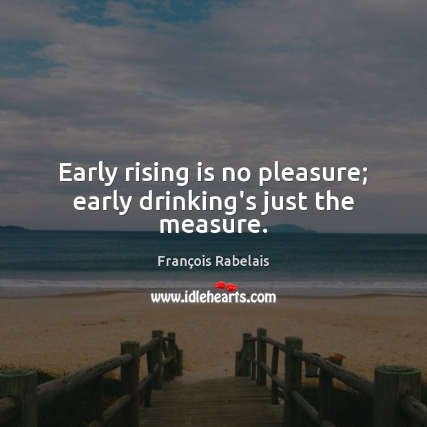 Early rising is no pleasure; early drinking’s just the measure. François Rabelais Picture Quote
