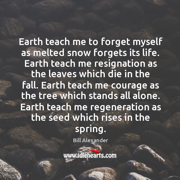 Earth teach me to forget myself as melted snow forgets its life. Bill Alexander Picture Quote