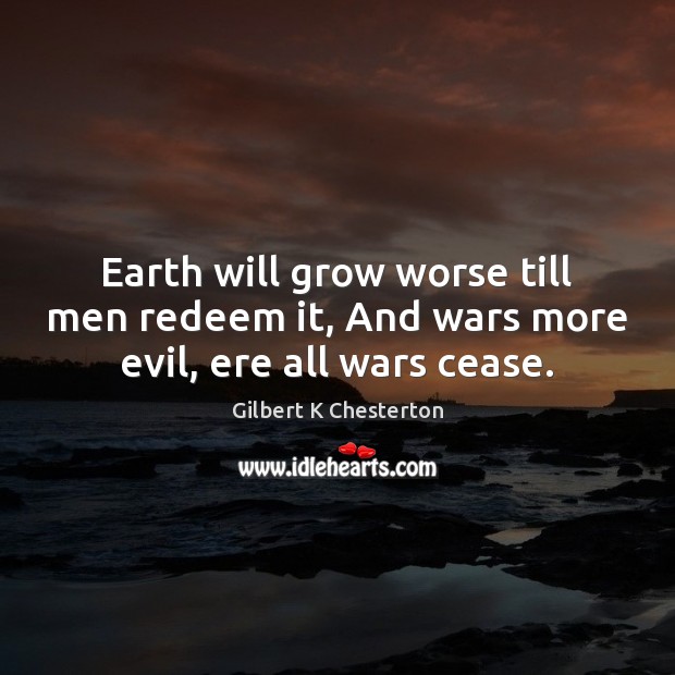 Earth will grow worse till men redeem it, And wars more evil, ere all wars cease. Gilbert K Chesterton Picture Quote