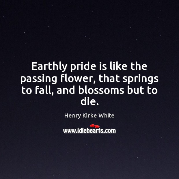 Earthly pride is like the passing flower, that springs to fall, and blossoms but to die. Henry Kirke White Picture Quote