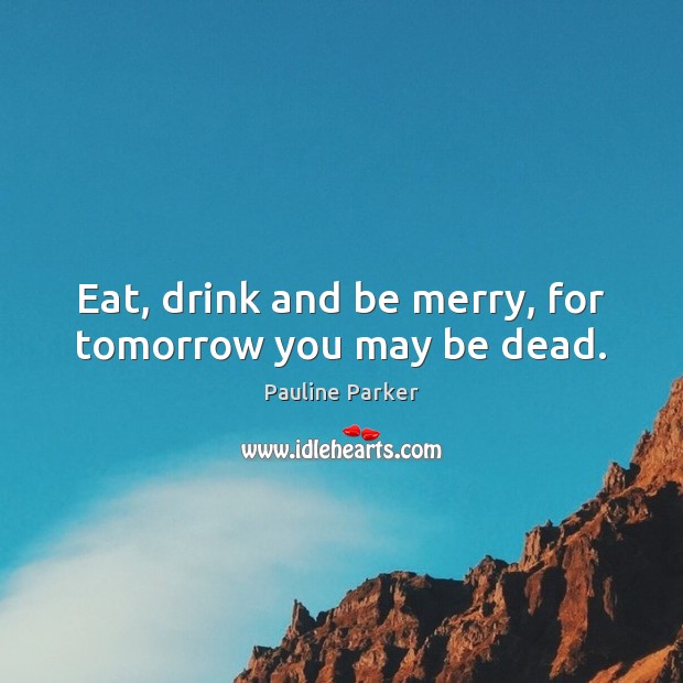 Eat, drink and be merry, for tomorrow you may be dead. Pauline Parker Picture Quote