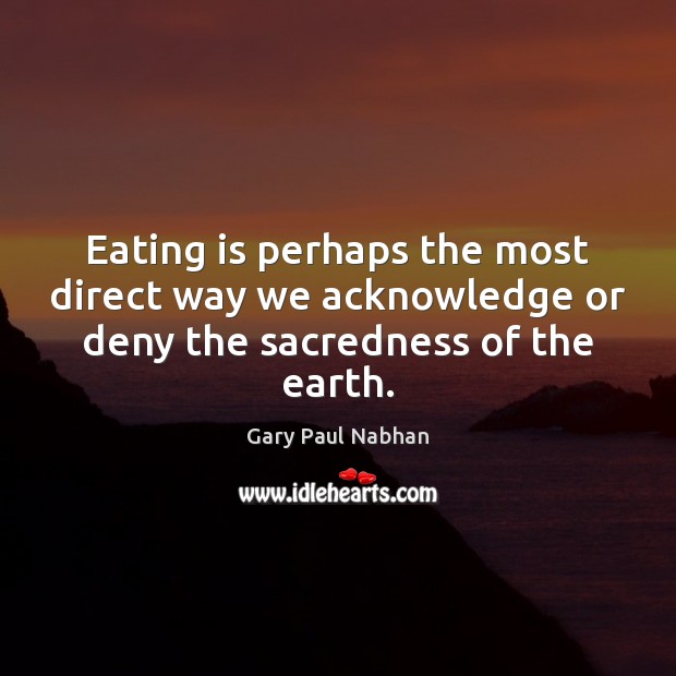 Eating is perhaps the most direct way we acknowledge or deny the sacredness of the earth. Gary Paul Nabhan Picture Quote