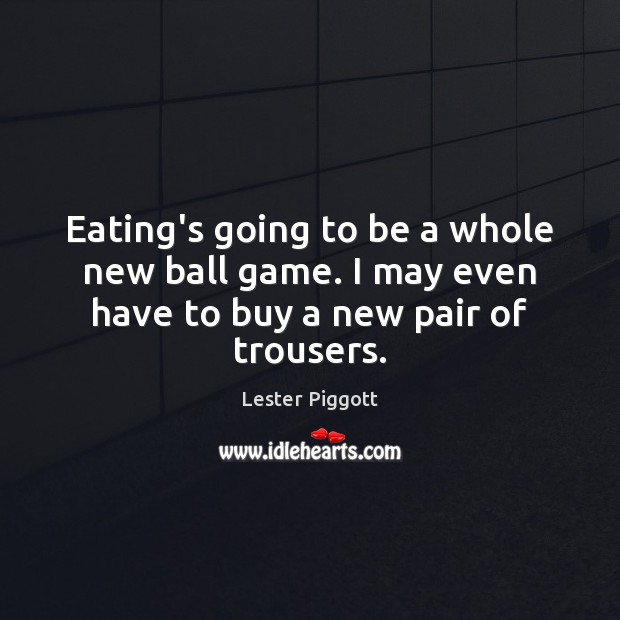 Eating’s going to be a whole new ball game. I may even have to buy a new pair of trousers. Lester Piggott Picture Quote