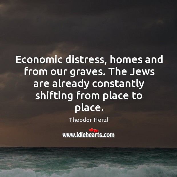 Economic distress, homes and from our graves. The jews are already constantly shifting from place to place. Theodor Herzl Picture Quote
