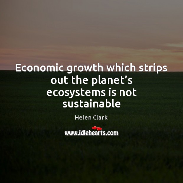 Economic growth which strips out the planet’s ecosystems is not sustainable Helen Clark Picture Quote