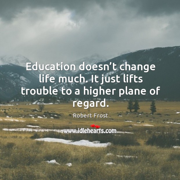Education doesn’t change life much. It just lifts trouble to a higher plane of regard. Image