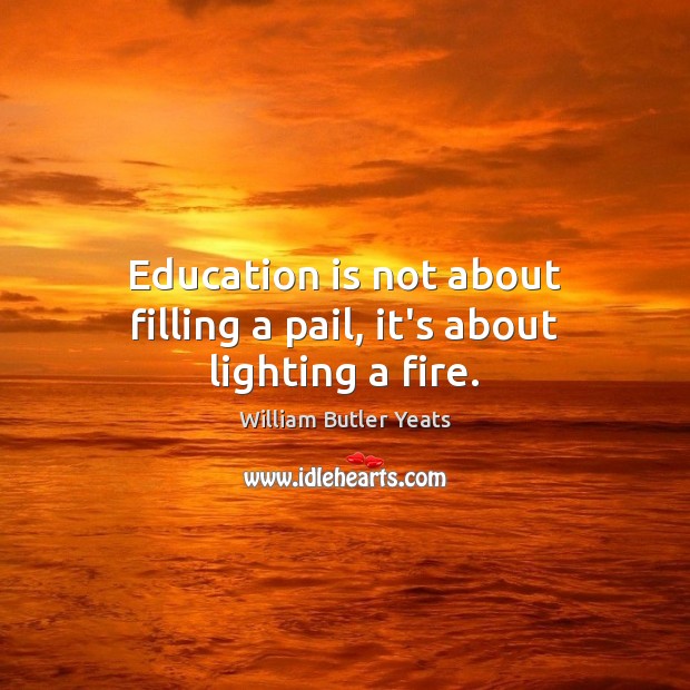 Education is not about filling a pail, it’s about lighting a fire. William Butler Yeats Picture Quote