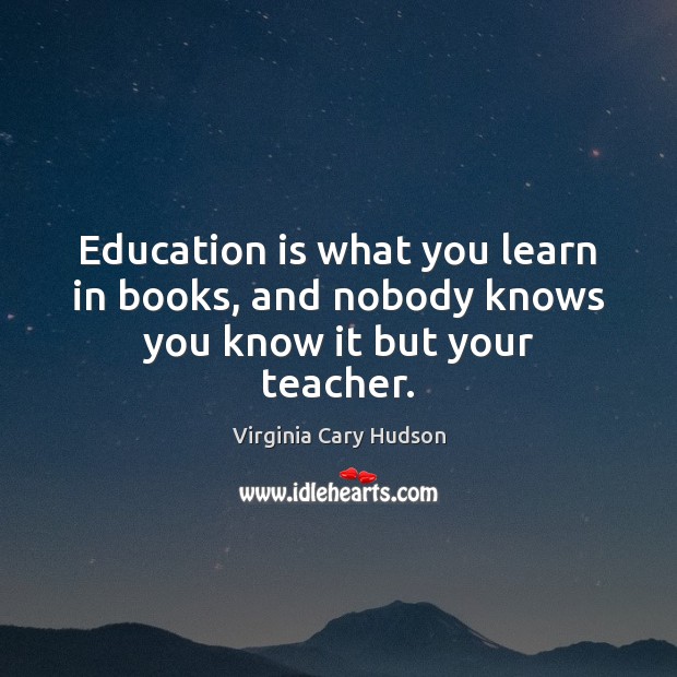Education is what you learn in books, and nobody knows you know it but your teacher. Virginia Cary Hudson Picture Quote