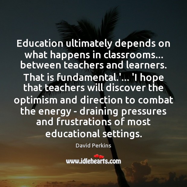 Education ultimately depends on what happens in classrooms… between teachers and learners. David Perkins Picture Quote
