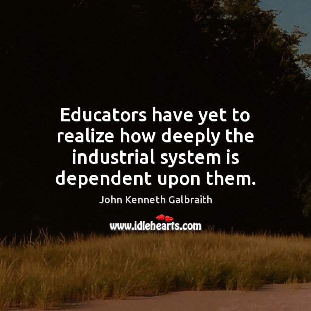Educators have yet to realize how deeply the industrial system is dependent upon them. John Kenneth Galbraith Picture Quote