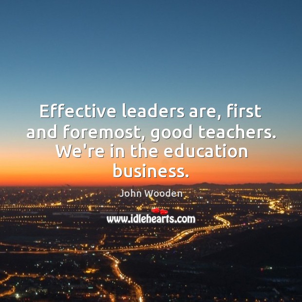 Effective leaders are, first and foremost, good teachers. We’re in the education business. John Wooden Picture Quote