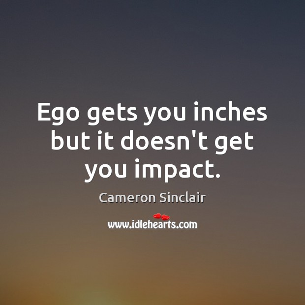 Ego gets you inches but it doesn’t get you impact. 