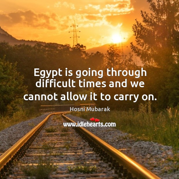 Egypt is going through difficult times and we cannot allow it to carry on. Hosni Mubarak Picture Quote