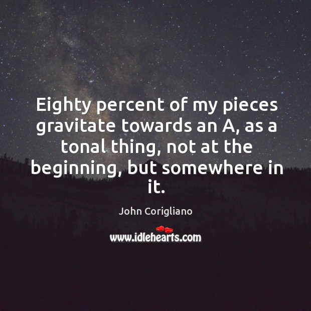 Eighty percent of my pieces gravitate towards an a, as a tonal thing, not at the beginning, but somewhere in it. John Corigliano Picture Quote