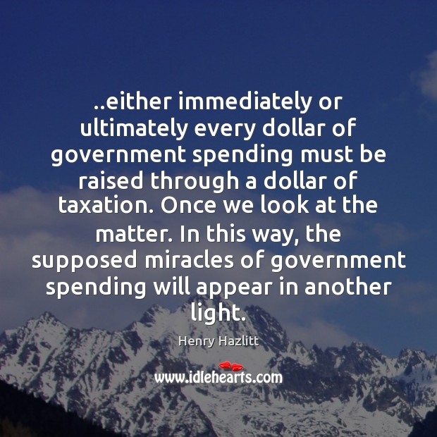 ..either immediately or ultimately every dollar of government spending must be raised Henry Hazlitt Picture Quote