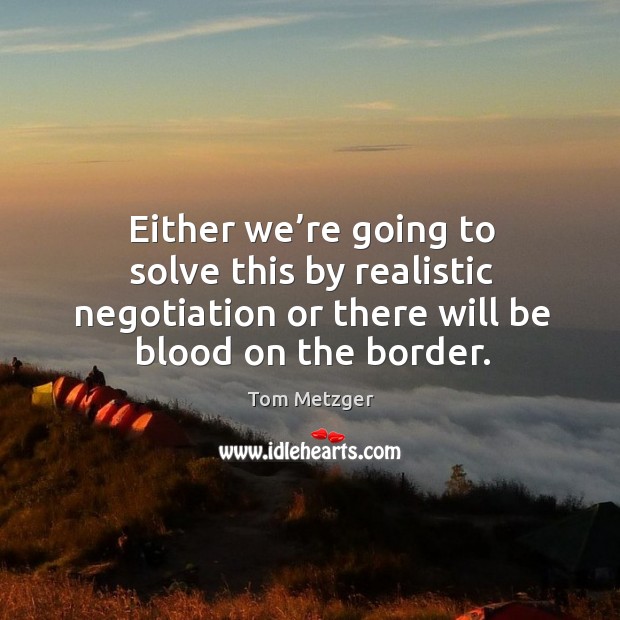 Either we’re going to solve this by realistic negotiation or there will be blood on the border. Image