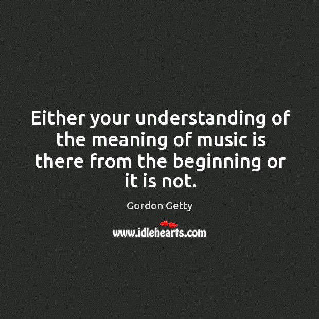 Either your understanding of the meaning of music is there from the beginning or it is not. Gordon Getty Picture Quote