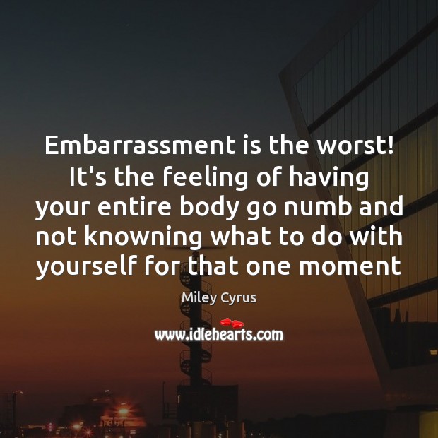 Embarrassment is the worst! It’s the feeling of having your entire body Image