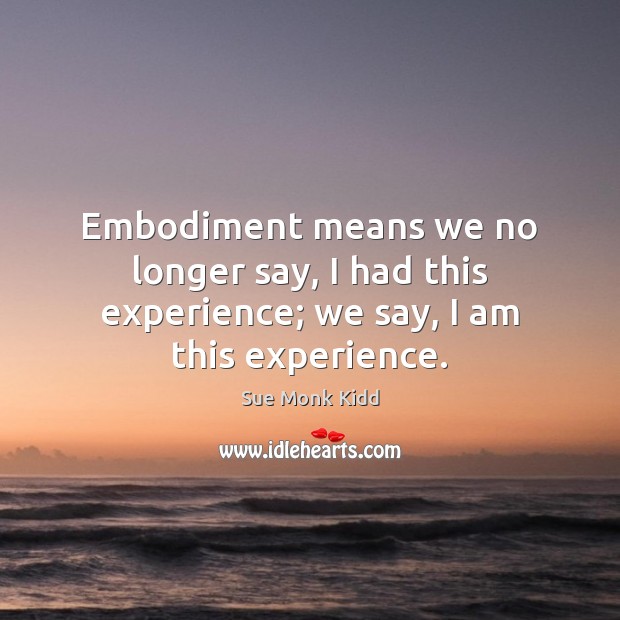 Embodiment means we no longer say, I had this experience; we say, I am this experience. Sue Monk Kidd Picture Quote