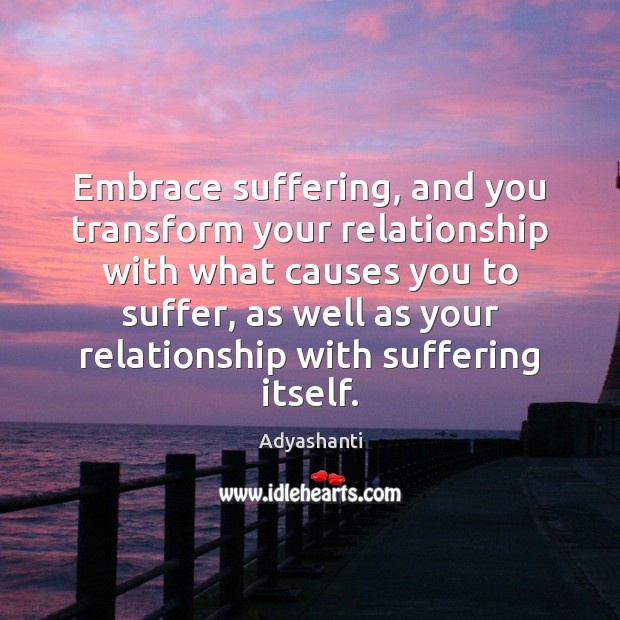 Embrace suffering, and you transform your relationship with what causes you to Adyashanti Picture Quote