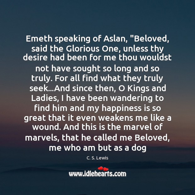 Emeth speaking of Aslan, “Beloved, said the Glorious One, unless thy desire Happiness Quotes Image