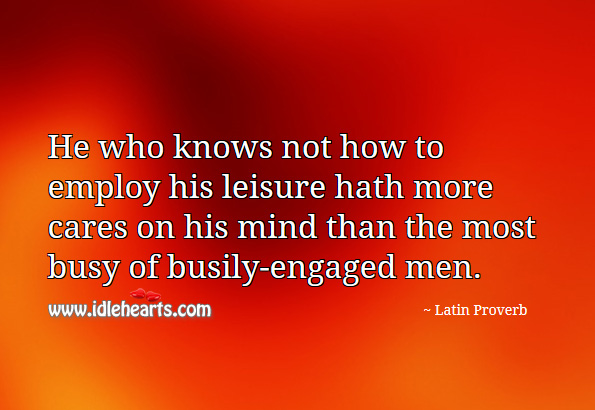 He who knows not how to employ his leisure hath more cares on his mind than the most busy of busily-engaged men. Latin Proverbs Image
