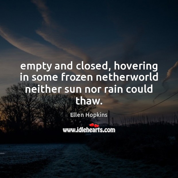 Empty and closed, hovering in some frozen netherworld neither sun nor rain could thaw. Ellen Hopkins Picture Quote