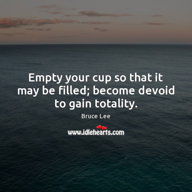 Empty your cup so that it may be filled; become devoid to gain totality. Bruce Lee Picture Quote