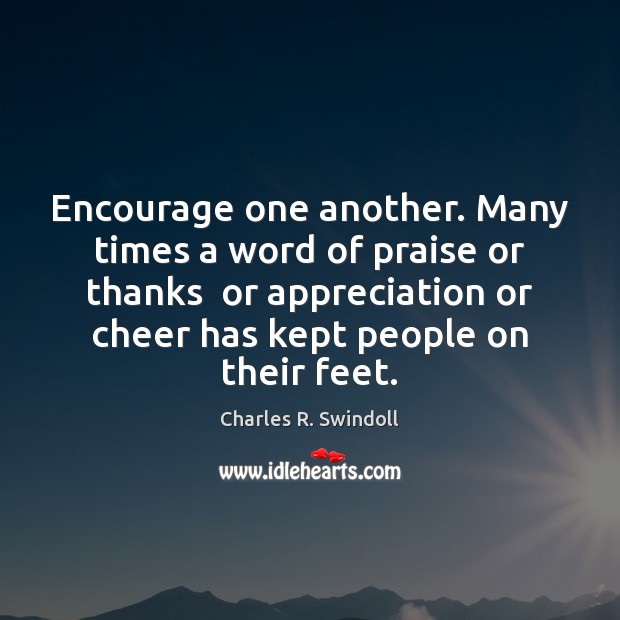 Encourage one another. Many times a word of praise or thanks  or 