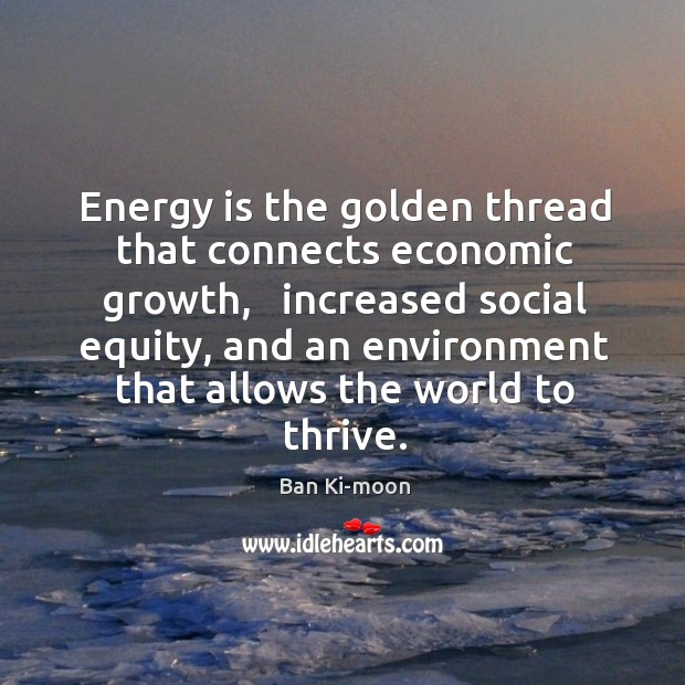 Energy is the golden thread that connects economic growth,   increased social equity, Ban Ki-moon Picture Quote